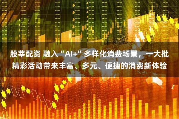 股莘配资 融入“AI+”多样化消费场景，一大批精彩活动带来丰富、多元、便捷的消费新体验