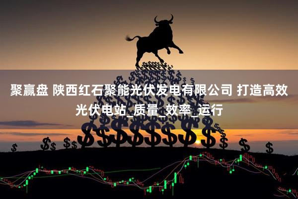 聚赢盘 陕西红石聚能光伏发电有限公司 打造高效光伏电站_质量_效率_运行