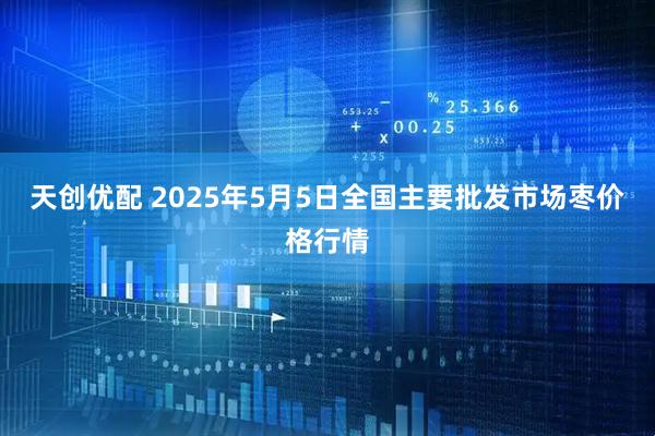 天创优配 2025年5月5日全国主要批发市场枣价格行情