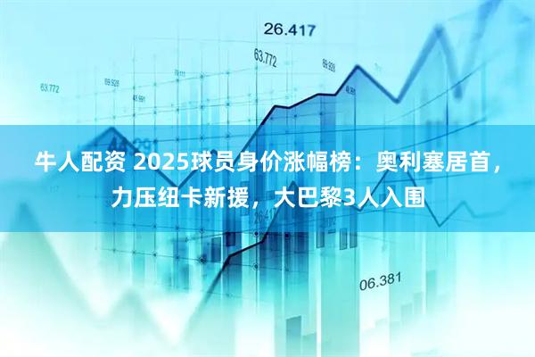 牛人配资 2025球员身价涨幅榜：奥利塞居首，力压纽卡新援，大巴黎3人入围