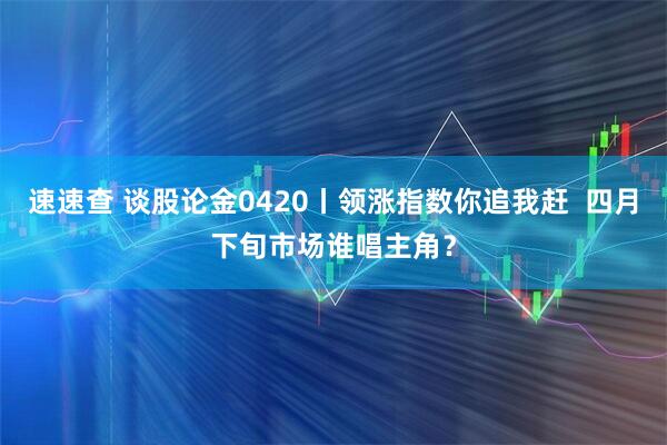 速速查 谈股论金0420丨领涨指数你追我赶  四月下旬市场谁唱主角？