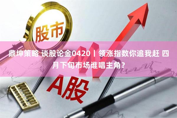 鼎坤策略 谈股论金0420丨领涨指数你追我赶 四月下旬市场谁唱主角？